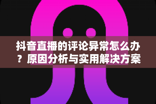抖音直播的评论异常怎么办?原因分析与实用解决方案全攻略 抖音直播的评论异常怎么办?原因分析与实用解决方案全攻略