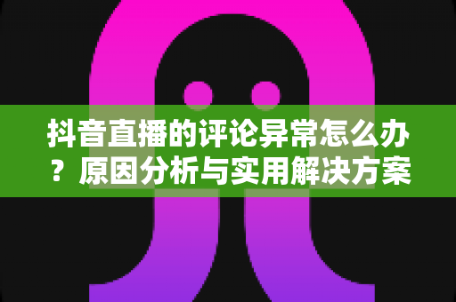 抖音直播的评论异常怎么办?原因分析与实用解决方案全攻略 抖音直播的评论异常怎么办?原因分析与实用解决方案全攻略