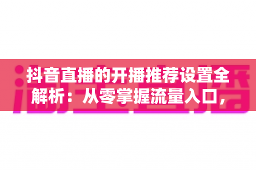 抖音直播的开播推荐设置全解析:从零掌握流量入口,让直播间快速起量的实战指南 抖音直播的开播推荐设置全解析:从零掌握流量入口,让直播间快速起量的实战指南
