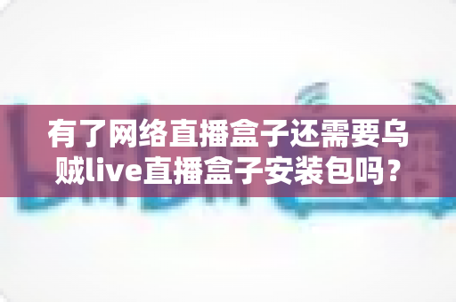 有了网络直播盒子还需要乌贼live直播盒子安装包吗?全面解析与实用选择指南 有了网络直播盒子还需要乌贼live直播盒子安装包吗?全面解析与实用选择指南