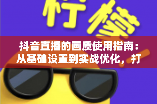 抖音直播的画质使用指南：从基础设置到实战优化，打造高清直播间的完整攻略