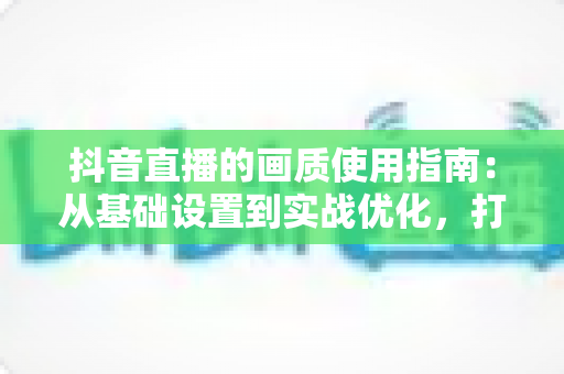 抖音直播的画质使用指南：从基础设置到实战优化，打造高清直播间的完整攻略
