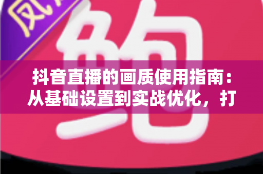 抖音直播的画质使用指南：从基础设置到实战优化，打造高清直播间的完整攻略
