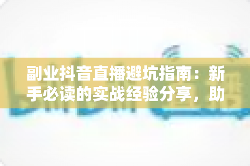 副业抖音直播避坑指南：新手必读的实战经验分享，助你少走弯路快速起号