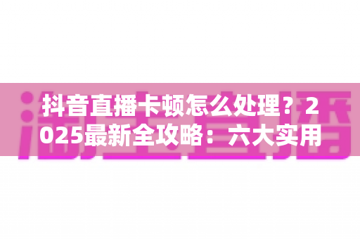 抖音直播卡顿怎么处理？2025最新全攻略：六大实用技巧让你的直播流畅如丝不卡顿