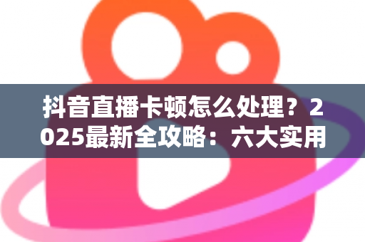 抖音直播卡顿怎么处理？2025最新全攻略：六大实用技巧让你的直播流畅如丝不卡顿