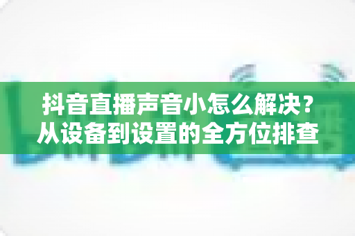 抖音直播声音小怎么解决?从设备到设置的全方位排查指南与实用技巧 抖音直播声音小怎么解决?从设备到设置的全方位排查指南与实用技巧