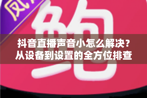 抖音直播声音小怎么解决?从设备到设置的全方位排查指南与实用技巧 抖音直播声音小怎么解决?从设备到设置的全方位排查指南与实用技巧