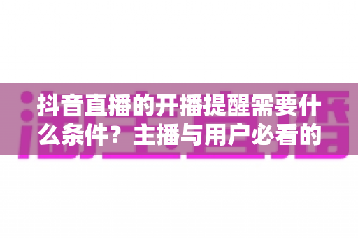 抖音直播的开播提醒需要什么条件？主播与用户必看的开播提醒设置全攻略