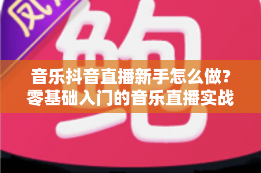 音乐抖音直播新手怎么做?零基础入门的音乐直播实战全攻略 音乐抖音直播新手怎么做?零基础入门的音乐直播实战全攻略