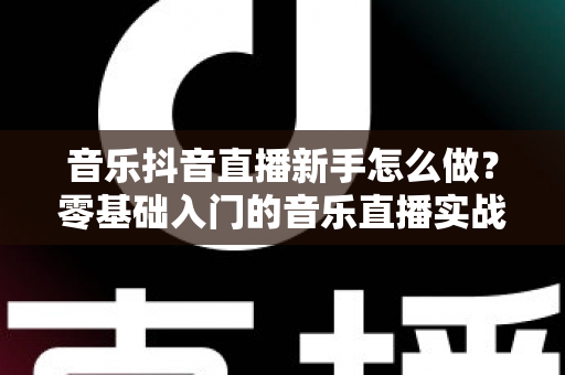 音乐抖音直播新手怎么做?零基础入门的音乐直播实战全攻略 音乐抖音直播新手怎么做?零基础入门的音乐直播实战全攻略