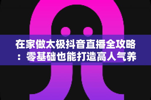 在家做太极抖音直播全攻略:零基础也能打造高人气养生直播间的实战秘籍 在家做太极抖音直播全攻略:零基础也能打造高人气养生直播间的实战秘籍
