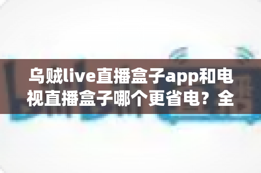 乌贼live直播盒子app和电视直播盒子哪个更省电?全网最全能耗对比与省电省钱包指南 乌贼live直播盒子app和电视直播盒子哪个更省电?全网最全能耗对比与省电省钱包指南