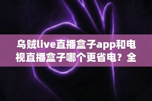 乌贼live直播盒子app和电视直播盒子哪个更省电?全网最全能耗对比与省电省钱包指南 乌贼live直播盒子app和电视直播盒子哪个更省电?全网最全能耗对比与省电省钱包指南