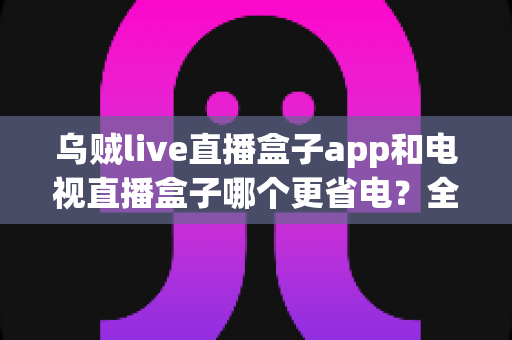 乌贼live直播盒子app和电视直播盒子哪个更省电？全网最全能耗对比与省电省钱包指南