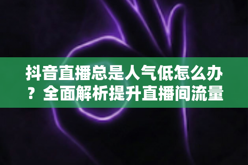 抖音直播总是人气低怎么办?全面解析提升直播间流量的实用运营策略与避坑指南 抖音直播总是人气低怎么办?全面解析提升直播间流量的实用运营策略与避坑指南