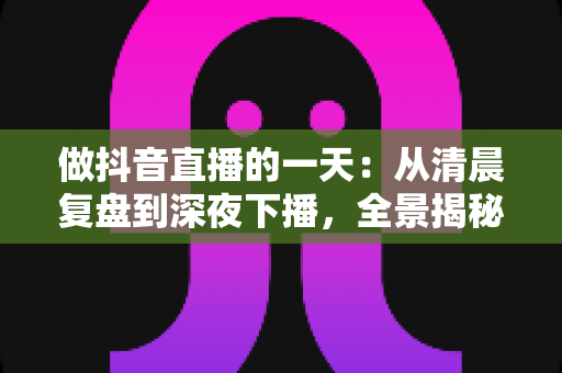 做抖音直播的一天:从清晨复盘到深夜下播,全景揭秘主播真实日常与实战技巧 做抖音直播的一天:从清晨复盘到深夜下播,全景揭秘主播真实日常与实战技巧