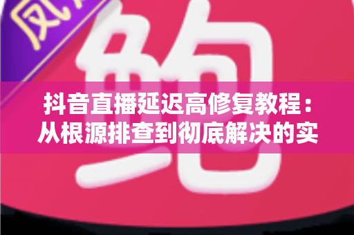 抖音直播延迟高修复教程:从根源排查到彻底解决的实用指南 抖音直播延迟高修复教程:从根源排查到彻底解决的实用指南