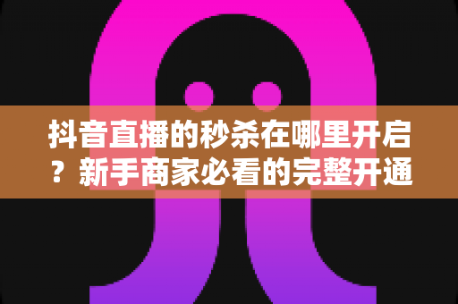 抖音直播的秒杀在哪里开启？新手商家必看的完整开通教程与实战技巧