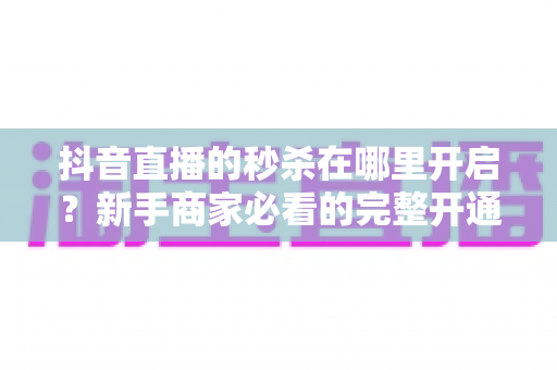 抖音直播的秒杀在哪里开启？新手商家必看的完整开通教程与实战技巧