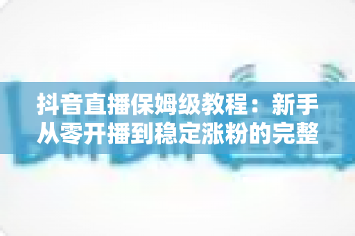 抖音直播保姆级教程:新手从零开播到稳定涨粉的完整实操指南 抖音直播保姆级教程:新手从零开播到稳定涨粉的完整实操指南