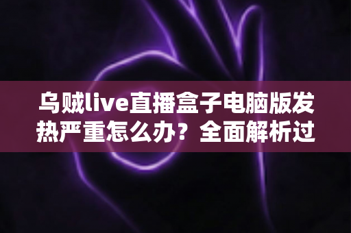 乌贼live直播盒子电脑版发热严重怎么办？全面解析过热原因与高效降温实用指南