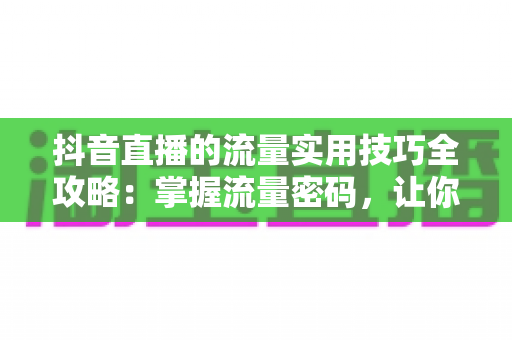 抖音直播的流量实用技巧全攻略:掌握流量密码,让你的直播间人气翻倍的秘密武器 抖音直播的流量实用技巧全攻略:掌握流量密码,让你的直播间人气翻倍的秘密武器