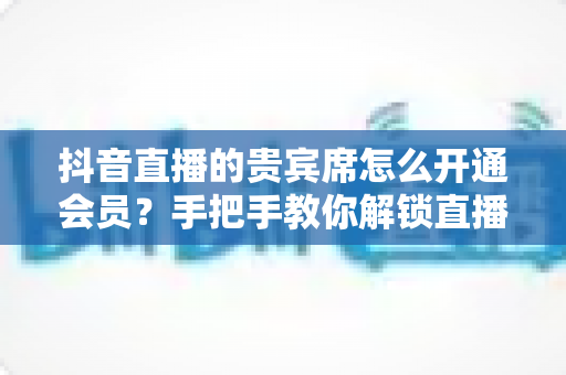 抖音直播的贵宾席怎么开通会员?手把手教你解锁直播间尊贵特权与专属权益 抖音直播的贵宾席怎么开通会员?手把手教你解锁直播间尊贵特权与专属权益