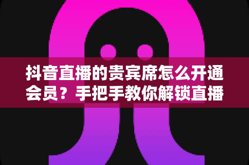 抖音直播的贵宾席怎么开通会员？手把手教你解锁直播间尊贵特权与专属权益
