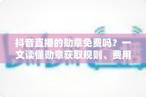 抖音直播的勋章免费吗?一文读懂勋章获取规则、费用明细与升级全攻略 抖音直播的勋章免费吗?一文读懂勋章获取规则、费用明细与升级全攻略