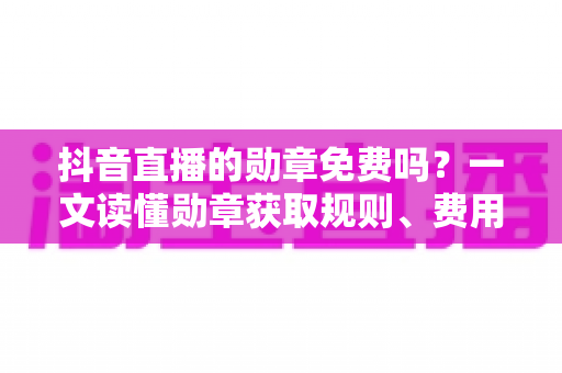 抖音直播的勋章免费吗?一文读懂勋章获取规则、费用明细与升级全攻略 抖音直播的勋章免费吗?一文读懂勋章获取规则、费用明细与升级全攻略