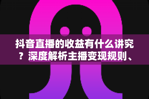 抖音直播的收益有什么讲究?深度解析主播变现规则、分成机制与提税合规全攻略 抖音直播的收益有什么讲究?深度解析主播变现规则、分成机制与提税合规全攻略