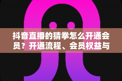 抖音直播的猜拳怎么开通会员?开通流程、会员权益与常见问题全解析 抖音直播的猜拳怎么开通会员?开通流程、会员权益与常见问题全解析
