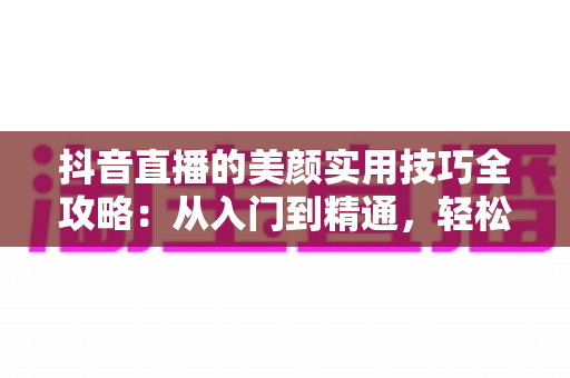 抖音直播的美颜实用技巧全攻略:从入门到精通,轻松打造镜头前的完美状态 抖音直播的美颜实用技巧全攻略:从入门到精通,轻松打造镜头前的完美状态