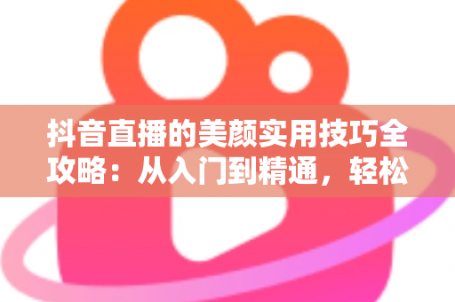抖音直播的美颜实用技巧全攻略:从入门到精通,轻松打造镜头前的完美状态 抖音直播的美颜实用技巧全攻略:从入门到精通,轻松打造镜头前的完美状态