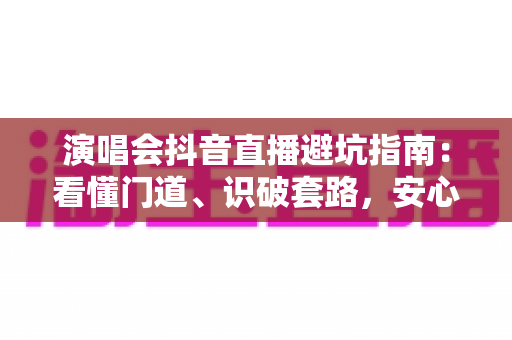 演唱会抖音直播避坑指南:看懂门道、识破套路,安心享受云端现场 演唱会抖音直播避坑指南:看懂门道、识破套路,安心享受云端现场