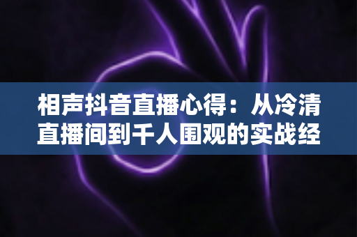 相声抖音直播心得:从冷清直播间到千人围观的实战经验全解析 相声抖音直播心得:从冷清直播间到千人围观的实战经验全解析