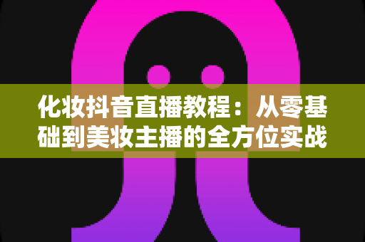 化妆抖音直播教程：从零基础到美妆主播的全方位实战指南