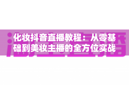 化妆抖音直播教程：从零基础到美妆主播的全方位实战指南