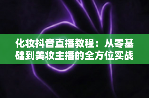 化妆抖音直播教程：从零基础到美妆主播的全方位实战指南