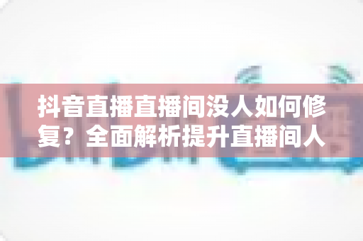 抖音直播直播间没人如何修复？全面解析提升直播间人气的高效方法