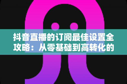抖音直播的订阅最佳设置全攻略:从零基础到高转化的实操指南 抖音直播的订阅最佳设置全攻略:从零基础到高转化的实操指南