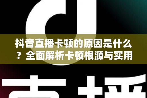 抖音直播卡顿的原因是什么？全面解析卡顿根源与实用解决方案