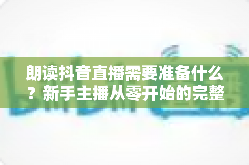 朗读抖音直播需要准备什么?新手主播从零开始的完整准备清单与实用指南 朗读抖音直播需要准备什么?新手主播从零开始的完整准备清单与实用指南