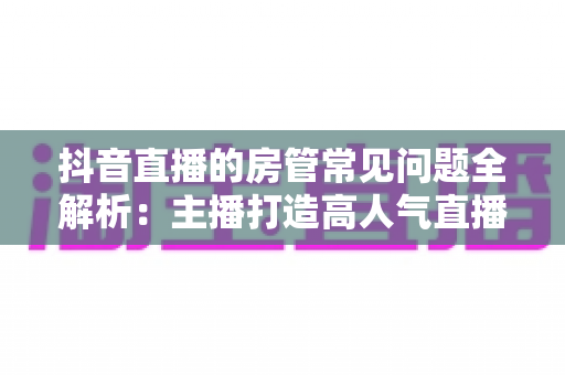 抖音直播的房管常见问题全解析:主播打造高人气直播间的必备管理指南 抖音直播的房管常见问题全解析:主播打造高人气直播间的必备管理指南
