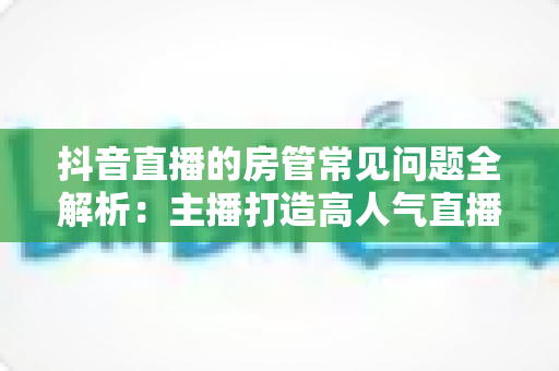 抖音直播的房管常见问题全解析:主播打造高人气直播间的必备管理指南 抖音直播的房管常见问题全解析:主播打造高人气直播间的必备管理指南
