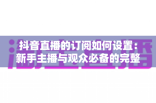 抖音直播的订阅如何设置：新手主播与观众必备的完整操作指南