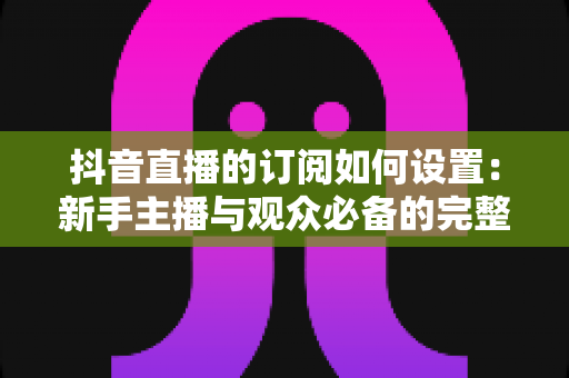 抖音直播的订阅如何设置：新手主播与观众必备的完整操作指南