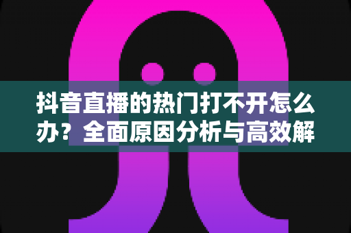 抖音直播的热门打不开怎么办?全面原因分析与高效解决方案指南 抖音直播的热门打不开怎么办?全面原因分析与高效解决方案指南