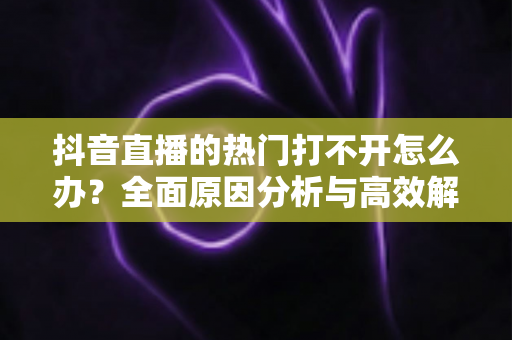 抖音直播的热门打不开怎么办?全面原因分析与高效解决方案指南 抖音直播的热门打不开怎么办?全面原因分析与高效解决方案指南